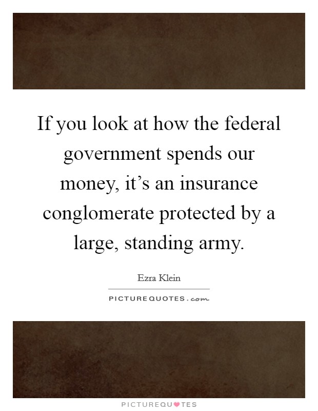 If you look at how the federal government spends our money, it's an insurance conglomerate protected by a large, standing army. Picture Quote #1