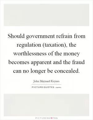 Should government refrain from regulation (taxation), the worthlessness of the money becomes apparent and the fraud can no longer be concealed Picture Quote #1
