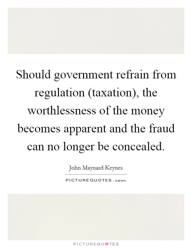 Should government refrain from regulation (taxation), the worthlessness of the money becomes apparent and the fraud can no longer be concealed. Picture Quote #1