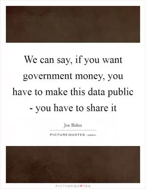 We can say, if you want government money, you have to make this data public - you have to share it Picture Quote #1