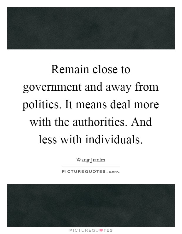 Remain close to government and away from politics. It means deal more with the authorities. And less with individuals. Picture Quote #1