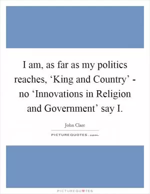 I am, as far as my politics reaches, ‘King and Country’ - no ‘Innovations in Religion and Government’ say I Picture Quote #1