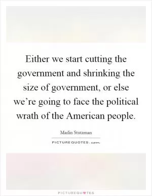 Either we start cutting the government and shrinking the size of government, or else we’re going to face the political wrath of the American people Picture Quote #1