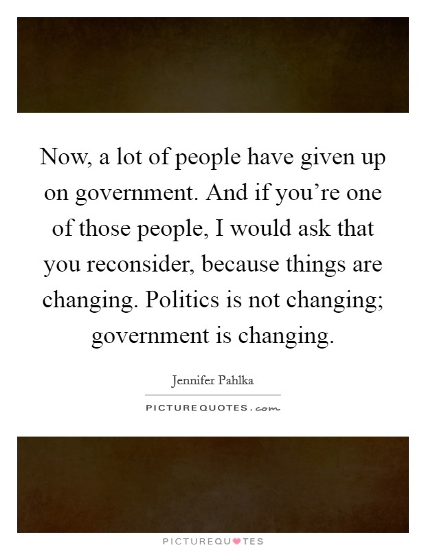 Now, a lot of people have given up on government. And if you're one of those people, I would ask that you reconsider, because things are changing. Politics is not changing; government is changing. Picture Quote #1