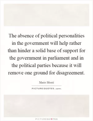 The absence of political personalities in the government will help rather than hinder a solid base of support for the government in parliament and in the political parties because it will remove one ground for disagreement Picture Quote #1