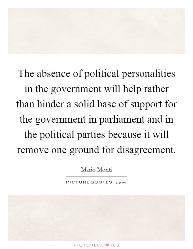 The absence of political personalities in the government will help rather than hinder a solid base of support for the government in parliament and in the political parties because it will remove one ground for disagreement. Picture Quote #1