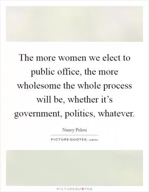The more women we elect to public office, the more wholesome the whole process will be, whether it’s government, politics, whatever Picture Quote #1