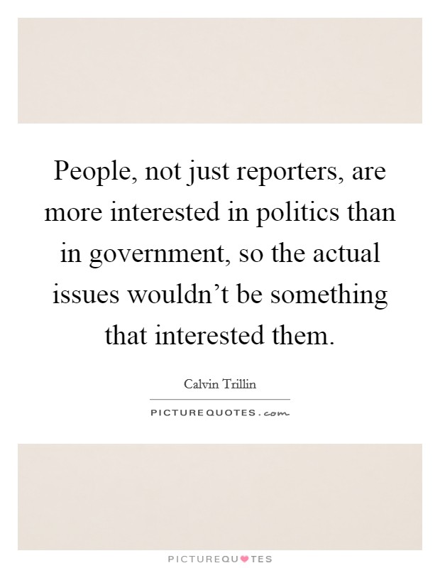 People, not just reporters, are more interested in politics than in government, so the actual issues wouldn't be something that interested them. Picture Quote #1