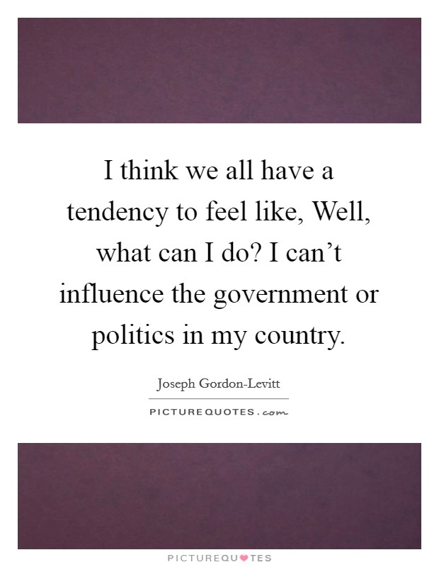 I think we all have a tendency to feel like, Well, what can I do? I can't influence the government or politics in my country. Picture Quote #1