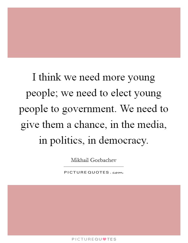I think we need more young people; we need to elect young people to government. We need to give them a chance, in the media, in politics, in democracy. Picture Quote #1