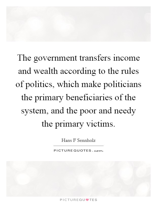 The government transfers income and wealth according to the rules of politics, which make politicians the primary beneficiaries of the system, and the poor and needy the primary victims. Picture Quote #1