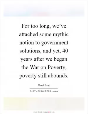 For too long, we’ve attached some mythic notion to government solutions, and yet, 40 years after we began the War on Poverty, poverty still abounds Picture Quote #1