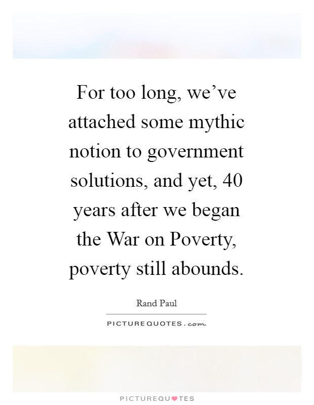For too long, we've attached some mythic notion to government solutions, and yet, 40 years after we began the War on Poverty, poverty still abounds. Picture Quote #1