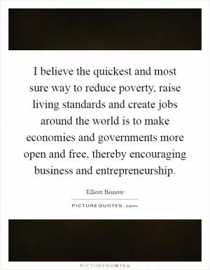 I believe the quickest and most sure way to reduce poverty, raise living standards and create jobs around the world is to make economies and governments more open and free, thereby encouraging business and entrepreneurship Picture Quote #1