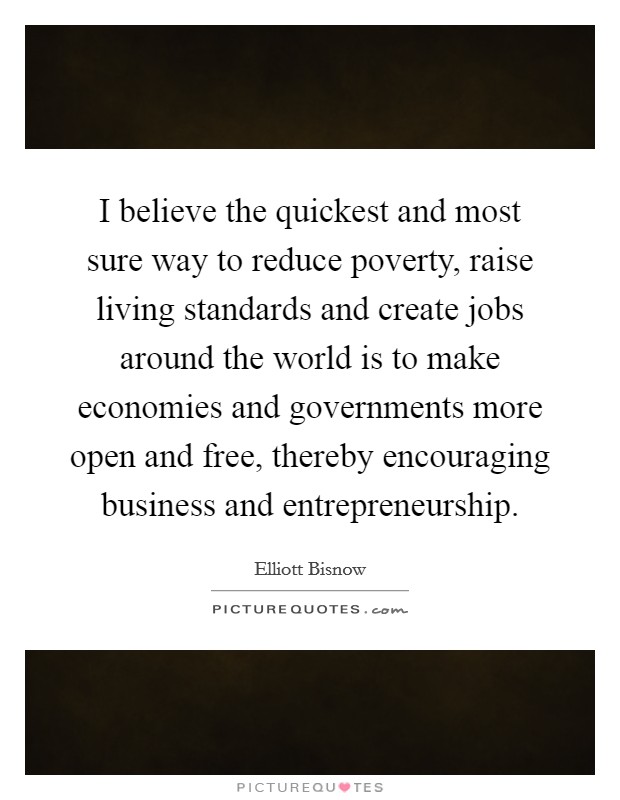 I believe the quickest and most sure way to reduce poverty, raise living standards and create jobs around the world is to make economies and governments more open and free, thereby encouraging business and entrepreneurship. Picture Quote #1