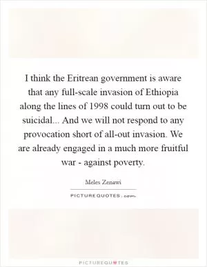 I think the Eritrean government is aware that any full-scale invasion of Ethiopia along the lines of 1998 could turn out to be suicidal... And we will not respond to any provocation short of all-out invasion. We are already engaged in a much more fruitful war - against poverty Picture Quote #1