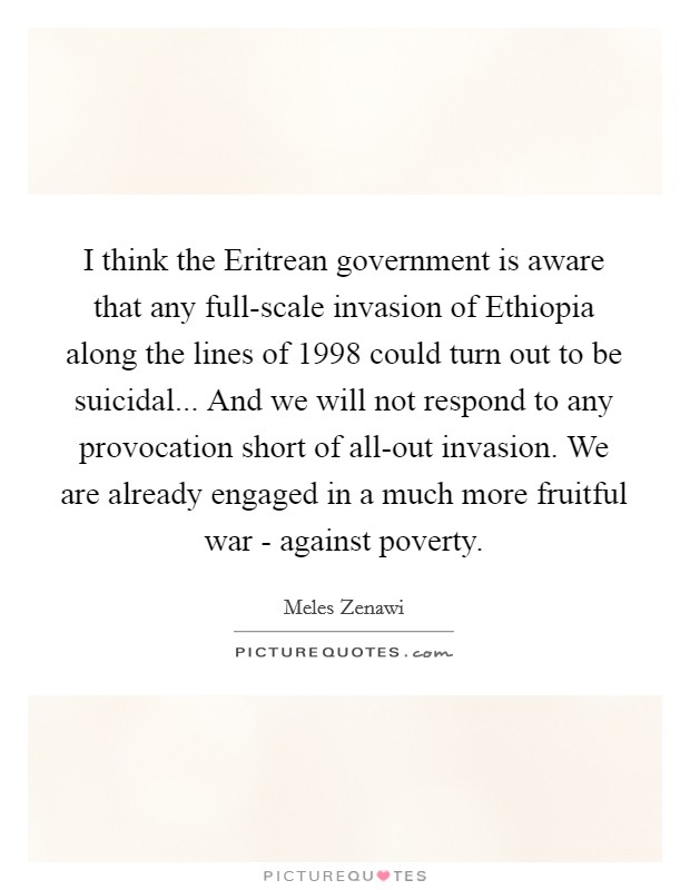 I think the Eritrean government is aware that any full-scale invasion of Ethiopia along the lines of 1998 could turn out to be suicidal... And we will not respond to any provocation short of all-out invasion. We are already engaged in a much more fruitful war - against poverty. Picture Quote #1