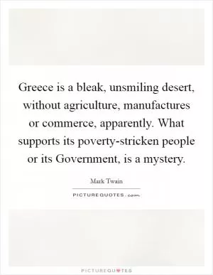 Greece is a bleak, unsmiling desert, without agriculture, manufactures or commerce, apparently. What supports its poverty-stricken people or its Government, is a mystery Picture Quote #1