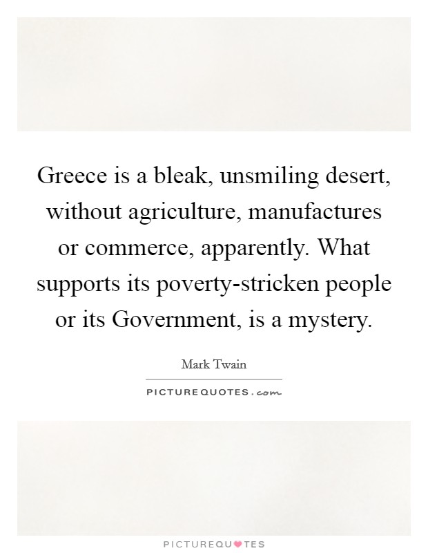Greece is a bleak, unsmiling desert, without agriculture, manufactures or commerce, apparently. What supports its poverty-stricken people or its Government, is a mystery. Picture Quote #1