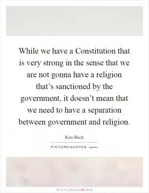 While we have a Constitution that is very strong in the sense that we are not gonna have a religion that’s sanctioned by the government, it doesn’t mean that we need to have a separation between government and religion Picture Quote #1