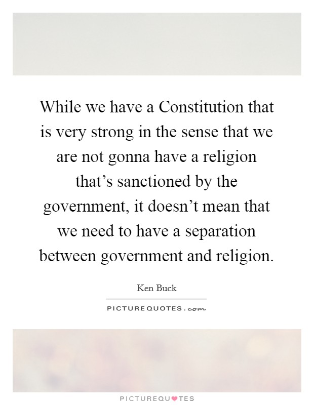While we have a Constitution that is very strong in the sense that we are not gonna have a religion that's sanctioned by the government, it doesn't mean that we need to have a separation between government and religion. Picture Quote #1