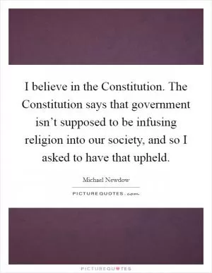 I believe in the Constitution. The Constitution says that government isn’t supposed to be infusing religion into our society, and so I asked to have that upheld Picture Quote #1