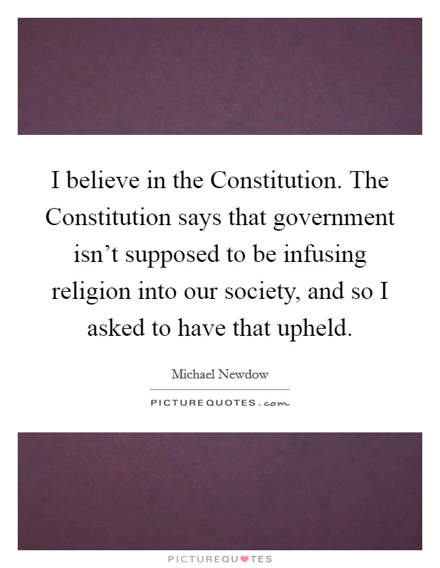 I believe in the Constitution. The Constitution says that government isn't supposed to be infusing religion into our society, and so I asked to have that upheld. Picture Quote #1