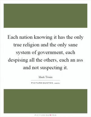Each nation knowing it has the only true religion and the only sane system of government, each despising all the others, each an ass and not suspecting it Picture Quote #1