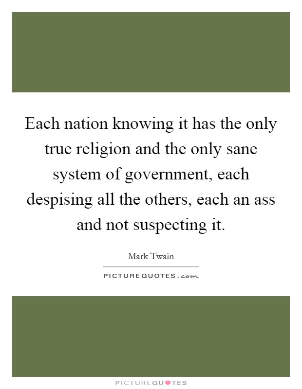 Each nation knowing it has the only true religion and the only sane system of government, each despising all the others, each an ass and not suspecting it. Picture Quote #1