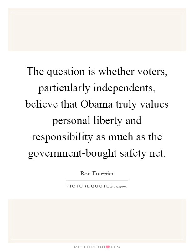The question is whether voters, particularly independents, believe that Obama truly values personal liberty and responsibility as much as the government-bought safety net. Picture Quote #1