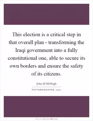This election is a critical step in that overall plan - transforming the Iraqi government into a fully constitutional one, able to secure its own borders and ensure the safety of its citizens Picture Quote #1
