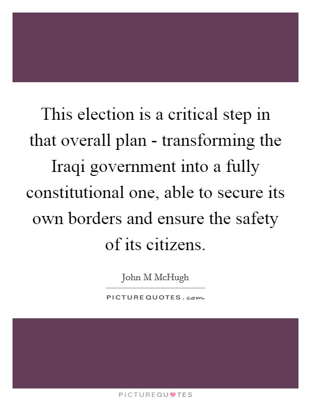 This election is a critical step in that overall plan - transforming the Iraqi government into a fully constitutional one, able to secure its own borders and ensure the safety of its citizens. Picture Quote #1
