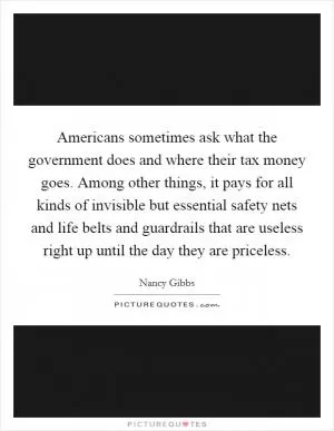 Americans sometimes ask what the government does and where their tax money goes. Among other things, it pays for all kinds of invisible but essential safety nets and life belts and guardrails that are useless right up until the day they are priceless Picture Quote #1