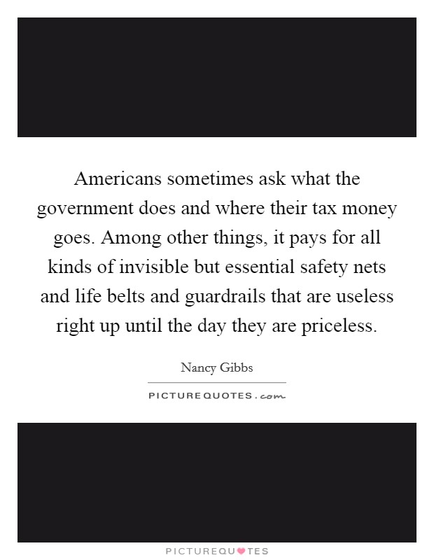Americans sometimes ask what the government does and where their tax money goes. Among other things, it pays for all kinds of invisible but essential safety nets and life belts and guardrails that are useless right up until the day they are priceless. Picture Quote #1