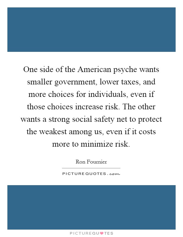 One side of the American psyche wants smaller government, lower taxes, and more choices for individuals, even if those choices increase risk. The other wants a strong social safety net to protect the weakest among us, even if it costs more to minimize risk. Picture Quote #1