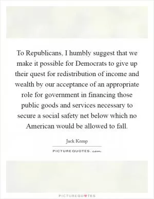 To Republicans, I humbly suggest that we make it possible for Democrats to give up their quest for redistribution of income and wealth by our acceptance of an appropriate role for government in financing those public goods and services necessary to secure a social safety net below which no American would be allowed to fall Picture Quote #1
