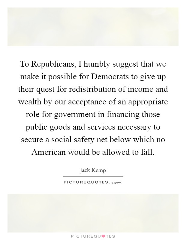 To Republicans, I humbly suggest that we make it possible for Democrats to give up their quest for redistribution of income and wealth by our acceptance of an appropriate role for government in financing those public goods and services necessary to secure a social safety net below which no American would be allowed to fall. Picture Quote #1