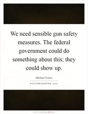 We need sensible gun safety measures. The federal government could do something about this; they could show up Picture Quote #1