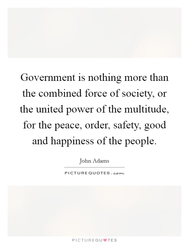 Government is nothing more than the combined force of society, or the united power of the multitude, for the peace, order, safety, good and happiness of the people. Picture Quote #1