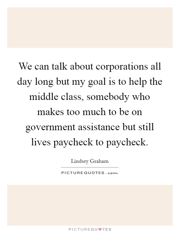 We can talk about corporations all day long but my goal is to help the middle class, somebody who makes too much to be on government assistance but still lives paycheck to paycheck. Picture Quote #1
