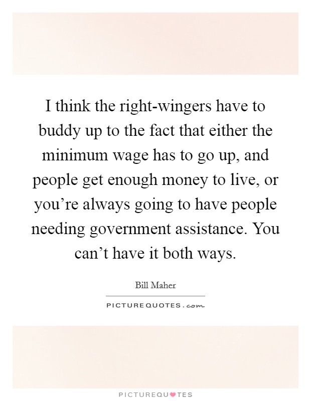 I think the right-wingers have to buddy up to the fact that either the minimum wage has to go up, and people get enough money to live, or you're always going to have people needing government assistance. You can't have it both ways. Picture Quote #1