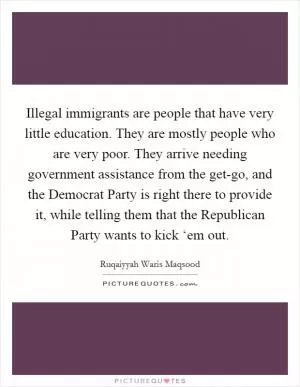 Illegal immigrants are people that have very little education. They are mostly people who are very poor. They arrive needing government assistance from the get-go, and the Democrat Party is right there to provide it, while telling them that the Republican Party wants to kick ‘em out Picture Quote #1
