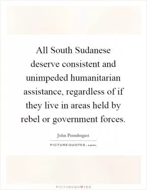 All South Sudanese deserve consistent and unimpeded humanitarian assistance, regardless of if they live in areas held by rebel or government forces Picture Quote #1
