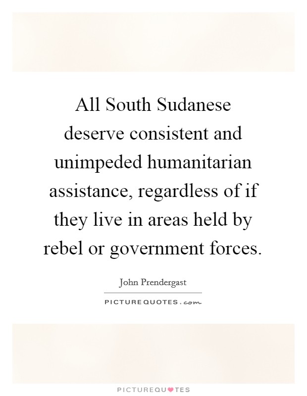 All South Sudanese deserve consistent and unimpeded humanitarian assistance, regardless of if they live in areas held by rebel or government forces. Picture Quote #1