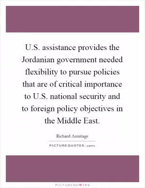 U.S. assistance provides the Jordanian government needed flexibility to pursue policies that are of critical importance to U.S. national security and to foreign policy objectives in the Middle East Picture Quote #1