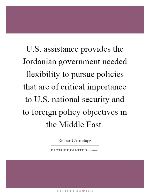U.S. assistance provides the Jordanian government needed flexibility to pursue policies that are of critical importance to U.S. national security and to foreign policy objectives in the Middle East. Picture Quote #1