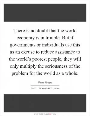 There is no doubt that the world economy is in trouble. But if governments or individuals use this as an excuse to reduce assistance to the world’s poorest people, they will only multiply the seriousness of the problem for the world as a whole Picture Quote #1