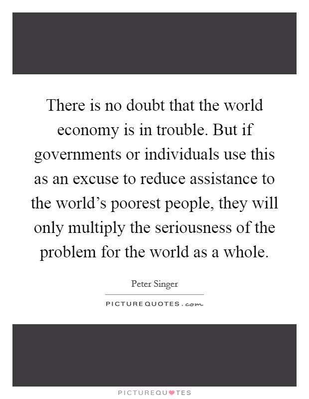 There is no doubt that the world economy is in trouble. But if governments or individuals use this as an excuse to reduce assistance to the world's poorest people, they will only multiply the seriousness of the problem for the world as a whole. Picture Quote #1