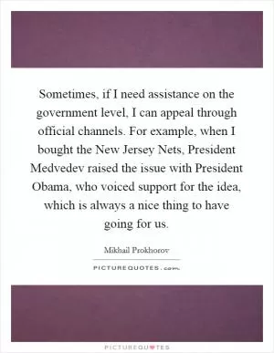 Sometimes, if I need assistance on the government level, I can appeal through official channels. For example, when I bought the New Jersey Nets, President Medvedev raised the issue with President Obama, who voiced support for the idea, which is always a nice thing to have going for us Picture Quote #1