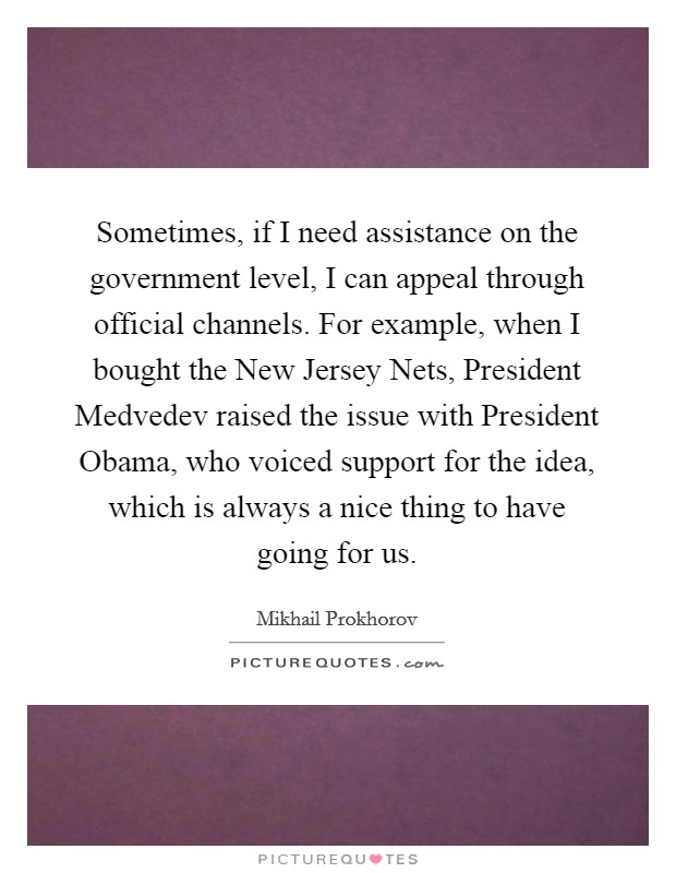 Sometimes, if I need assistance on the government level, I can appeal through official channels. For example, when I bought the New Jersey Nets, President Medvedev raised the issue with President Obama, who voiced support for the idea, which is always a nice thing to have going for us. Picture Quote #1
